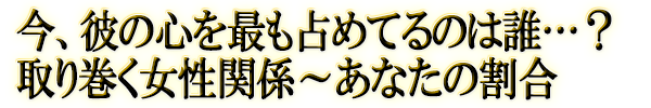 今、彼の心を最も占めてるのは誰…？取り巻く女性関係～あなたの割合