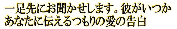 一足先にお聞かせします。彼がいつかあなたに伝えるつもりの愛の告白