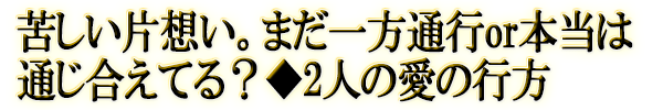 苦しい片想い。まだ一方通行or本当は通じ合えてる？◆2人の愛の行方