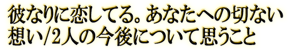 彼なりに恋してる。あなたへの切ない想い/2人の今後について思うこと