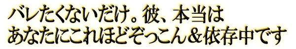 バレたくないだけ。彼、本当はあなたにこれほどぞっこん＆依存中です