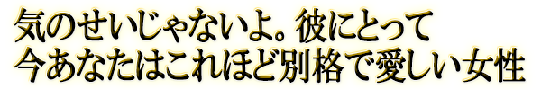 気のせいじゃないよ。彼にとって今あなたはこれほど別格で愛しい女性