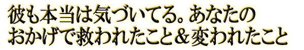 彼も本当は気づいてる。あなたのおかげで救われたこと＆変われたこと