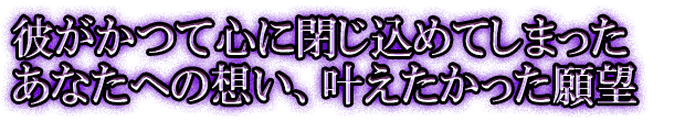 彼がかつて心に閉じ込めてしまったあなたへの想い、叶えたかった願望