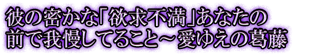 彼の密かな「欲求不満」あなたの前で我慢してること～愛ゆえの葛藤