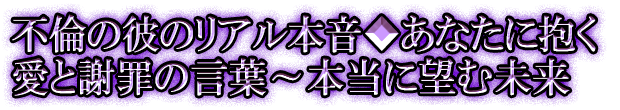 不倫の彼のリアル本音◆あなたに抱く愛と謝罪の言葉～本当に望む未来