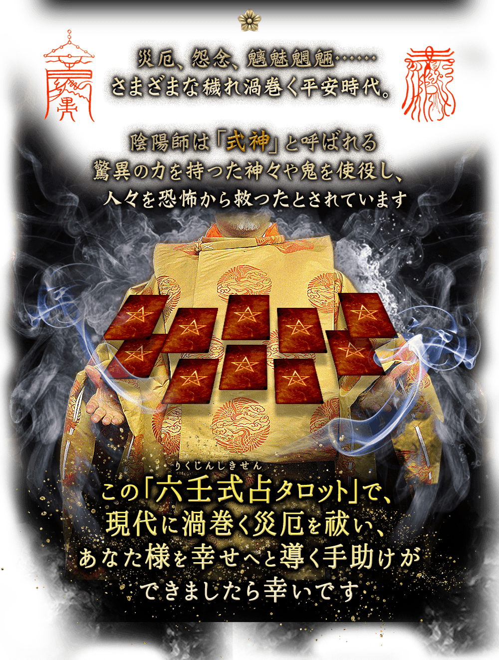 災厄、怨念、魑魅魍魎…… さまざまな穢れ渦巻く平安時代。陰陽師は「式神」と呼ばれる 驚異の力を持った神々や鬼を使役し、人々を恐怖から救ったとされています。この六壬式占タロットで、現代に渦巻く災厄を祓い、あなた様を幸せへと導く手助けができましたら幸いです。