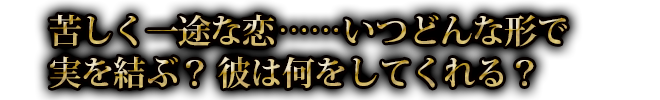 苦しく一途な恋……いつどんな形で実を結ぶ？ 彼は何をしてくれる？