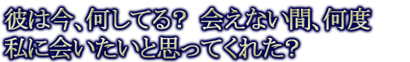 彼は今、何してる？　会えない間、何度私に会いたいと思ってくれた？