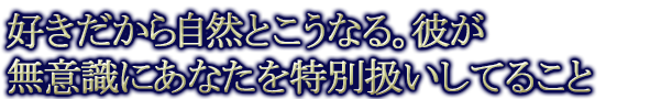 好きだから自然とこうなる。彼が無意識にあなたを特別扱いしてること